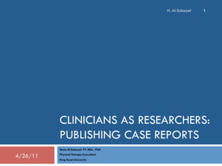 H. Al-Sobayel

1

CLINICIANS AS RESEARCHERS:
PUBLISHING CASE REPORTS
Hana Al-Sobayel, PT, MSc., PhD.

4/26/11

Physical Therapy Consultant
King Saud University

 