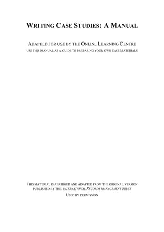WRITING CASE STUDIES: A MANUAL

ADAPTED FOR USE BY THE ONLINE LEARNING CENTRE
USE THIS MANUAL AS A GUIDE TO PREPARING YOUR OWN CASE MATERIALS




THIS MATERIAL IS ABRIDGED AND ADAPTED FROM THE ORIGINAL VERSION
    PUBLISHED BY THE INTERNATIONAL RECORDS MANAGEMENT TRUST

                      USED BY PERMISSION
 
