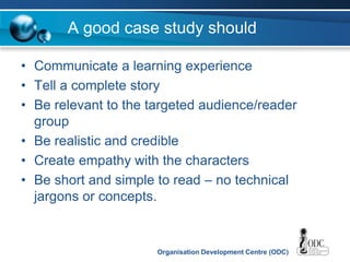 Organisation Development Centre (ODC)
A good case study should
• Communicate a learning experience
• Tell a complete story
• Be relevant to the targeted audience/reader
group
• Be realistic and credible
• Create empathy with the characters
• Be short and simple to read – no technical
jargons or concepts.
 