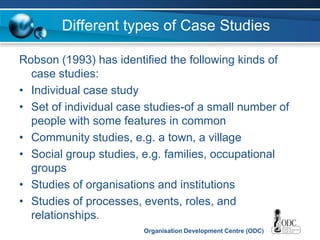 Organisation Development Centre (ODC)
Different types of Case Studies
Robson (1993) has identified the following kinds of
case studies:
• Individual case study
• Set of individual case studies-of a small number of
people with some features in common
• Community studies, e.g. a town, a village
• Social group studies, e.g. families, occupational
groups
• Studies of organisations and institutions
• Studies of processes, events, roles, and
relationships.
 