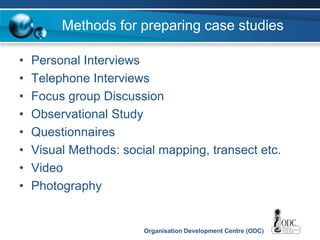 Organisation Development Centre (ODC)
Methods for preparing case studies
• Personal Interviews
• Telephone Interviews
• Focus group Discussion
• Observational Study
• Questionnaires
• Visual Methods: social mapping, transect etc.
• Video
• Photography
 