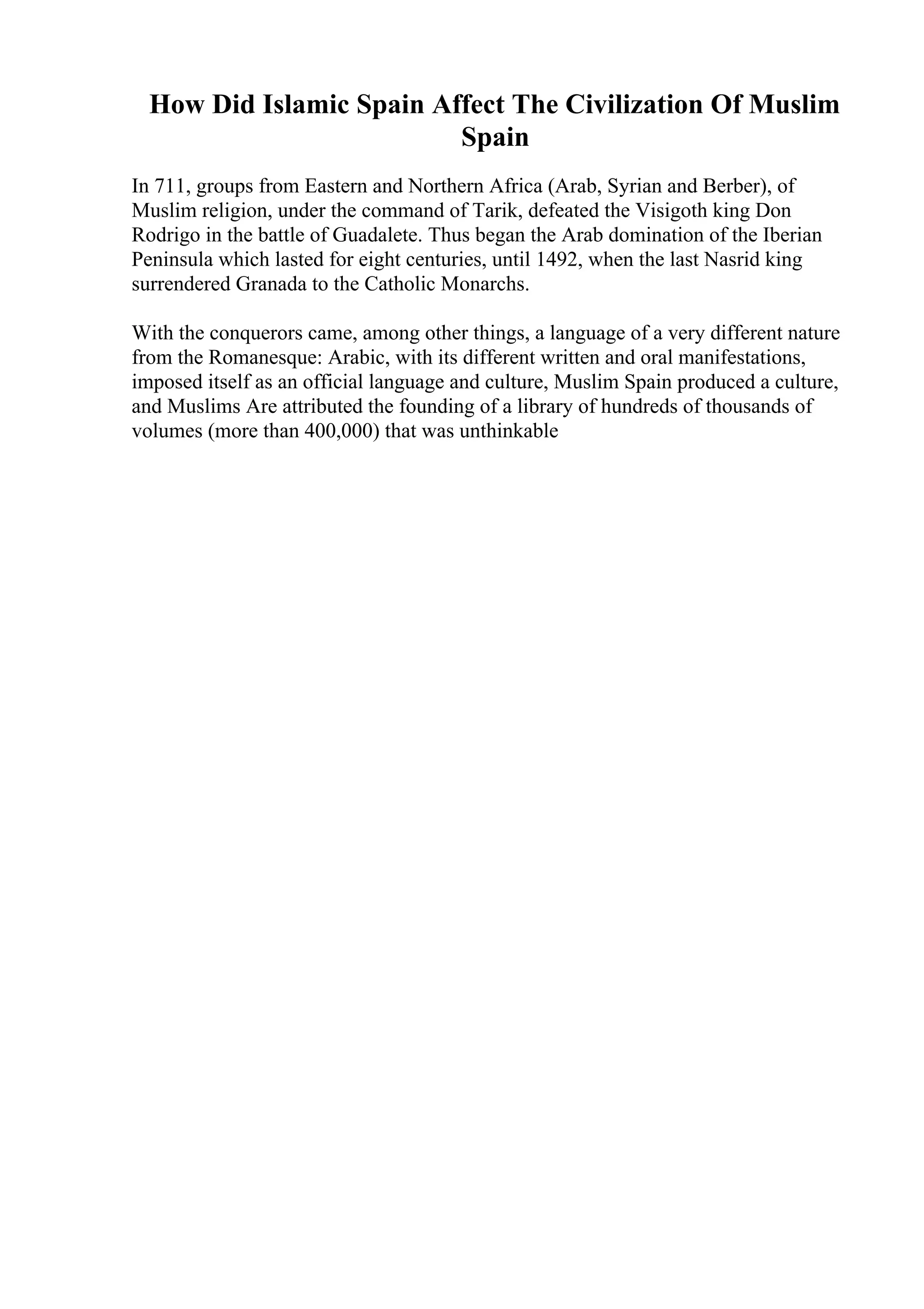 How Did Islamic Spain Affect The Civilization Of Muslim
Spain
In 711, groups from Eastern and Northern Africa (Arab, Syrian and Berber), of
Muslim religion, under the command of Tarik, defeated the Visigoth king Don
Rodrigo in the battle of Guadalete. Thus began the Arab domination of the Iberian
Peninsula which lasted for eight centuries, until 1492, when the last Nasrid king
surrendered Granada to the Catholic Monarchs.
With the conquerors came, among other things, a language of a very different nature
from the Romanesque: Arabic, with its different written and oral manifestations,
imposed itself as an official language and culture, Muslim Spain produced a culture,
and Muslims Are attributed the founding of a library of hundreds of thousands of
volumes (more than 400,000) that was unthinkable
 