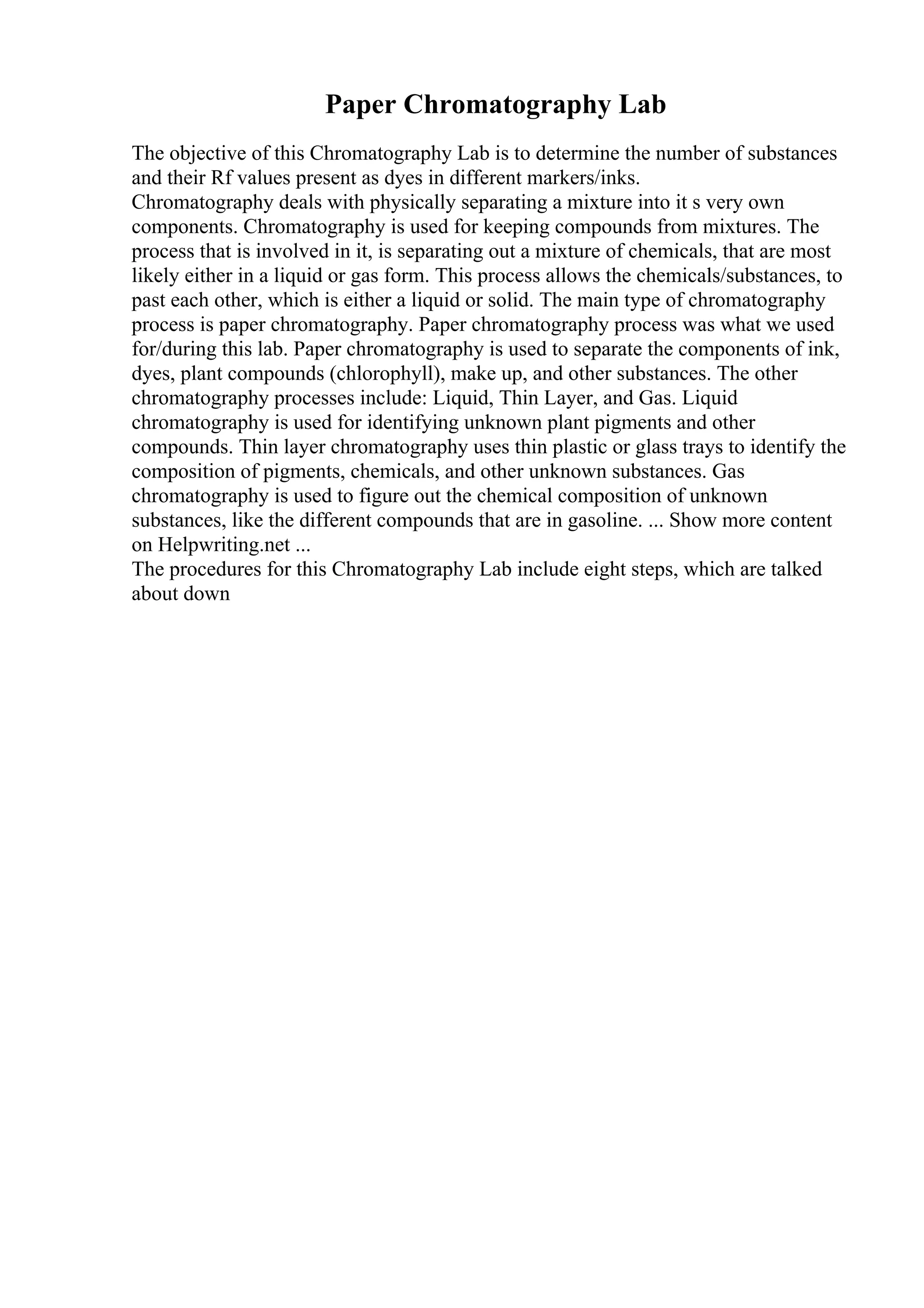 Paper Chromatography Lab
The objective of this Chromatography Lab is to determine the number of substances
and their Rf values present as dyes in different markers/inks.
Chromatography deals with physically separating a mixture into it s very own
components. Chromatography is used for keeping compounds from mixtures. The
process that is involved in it, is separating out a mixture of chemicals, that are most
likely either in a liquid or gas form. This process allows the chemicals/substances, to
past each other, which is either a liquid or solid. The main type of chromatography
process is paper chromatography. Paper chromatography process was what we used
for/during this lab. Paper chromatography is used to separate the components of ink,
dyes, plant compounds (chlorophyll), make up, and other substances. The other
chromatography processes include: Liquid, Thin Layer, and Gas. Liquid
chromatography is used for identifying unknown plant pigments and other
compounds. Thin layer chromatography uses thin plastic or glass trays to identify the
composition of pigments, chemicals, and other unknown substances. Gas
chromatography is used to figure out the chemical composition of unknown
substances, like the different compounds that are in gasoline. ... Show more content
on Helpwriting.net ...
The procedures for this Chromatography Lab include eight steps, which are talked
about down
 