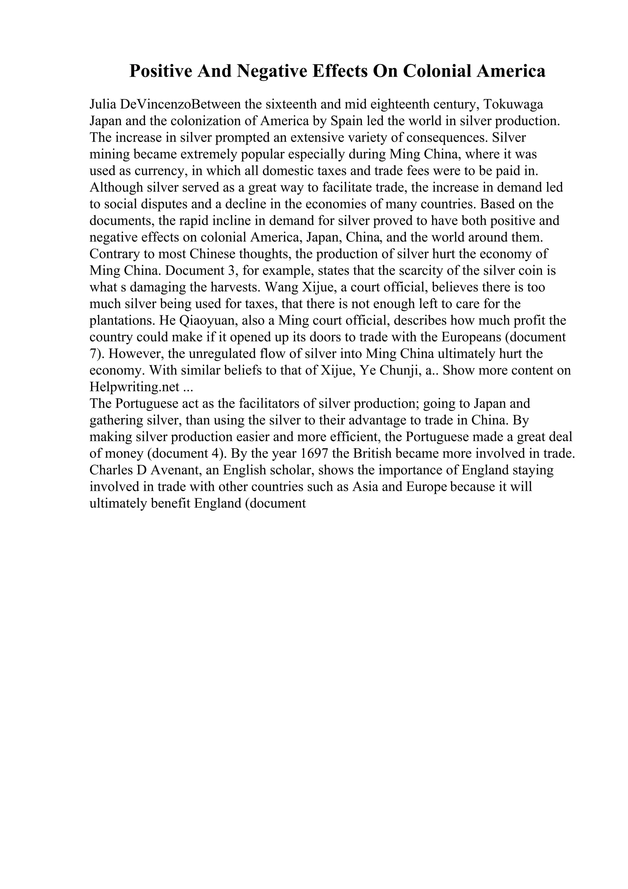 Positive And Negative Effects On Colonial America
Julia DeVincenzoBetween the sixteenth and mid eighteenth century, Tokuwaga
Japan and the colonization of America by Spain led the world in silver production.
The increase in silver prompted an extensive variety of consequences. Silver
mining became extremely popular especially during Ming China, where it was
used as currency, in which all domestic taxes and trade fees were to be paid in.
Although silver served as a great way to facilitate trade, the increase in demand led
to social disputes and a decline in the economies of many countries. Based on the
documents, the rapid incline in demand for silver proved to have both positive and
negative effects on colonial America, Japan, China, and the world around them.
Contrary to most Chinese thoughts, the production of silver hurt the economy of
Ming China. Document 3, for example, states that the scarcity of the silver coin is
what s damaging the harvests. Wang Xijue, a court official, believes there is too
much silver being used for taxes, that there is not enough left to care for the
plantations. He Qiaoyuan, also a Ming court official, describes how much profit the
country could make if it opened up its doors to trade with the Europeans (document
7). However, the unregulated flow of silver into Ming China ultimately hurt the
economy. With similar beliefs to that of Xijue, Ye Chunji, a
... Show more content on
Helpwriting.net ...
The Portuguese act as the facilitators of silver production; going to Japan and
gathering silver, than using the silver to their advantage to trade in China. By
making silver production easier and more efficient, the Portuguese made a great deal
of money (document 4). By the year 1697 the British became more involved in trade.
Charles D Avenant, an English scholar, shows the importance of England staying
involved in trade with other countries such as Asia and Europe because it will
ultimately benefit England (document
 