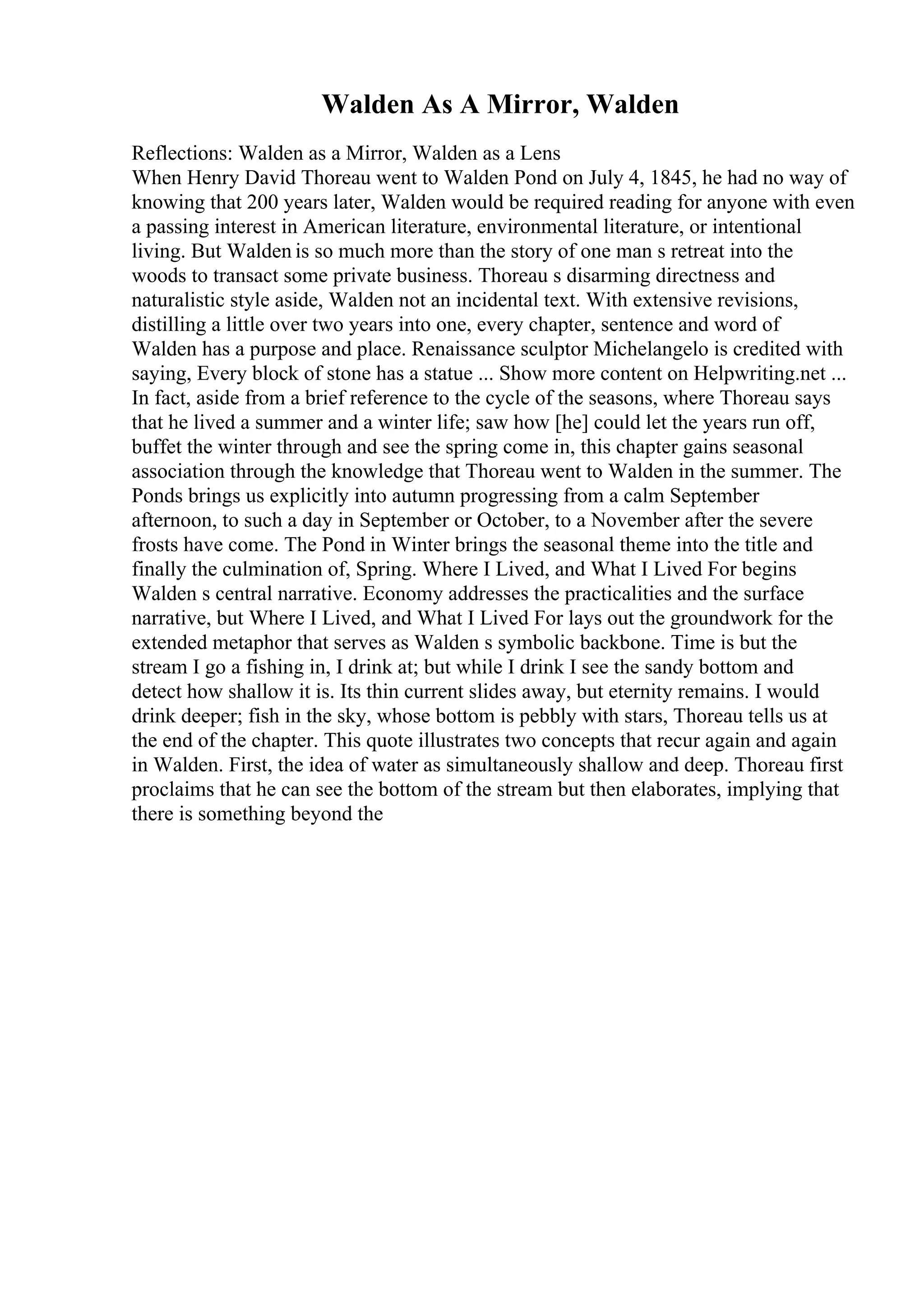 Walden As A Mirror, Walden
Reflections: Walden as a Mirror, Walden as a Lens
When Henry David Thoreau went to Walden Pond on July 4, 1845, he had no way of
knowing that 200 years later, Walden would be required reading for anyone with even
a passing interest in American literature, environmental literature, or intentional
living. But Walden is so much more than the story of one man s retreat into the
woods to transact some private business. Thoreau s disarming directness and
naturalistic style aside, Walden not an incidental text. With extensive revisions,
distilling a little over two years into one, every chapter, sentence and word of
Walden has a purpose and place. Renaissance sculptor Michelangelo is credited with
saying, Every block of stone has a statue ... Show more content on Helpwriting.net ...
In fact, aside from a brief reference to the cycle of the seasons, where Thoreau says
that he lived a summer and a winter life; saw how [he] could let the years run off,
buffet the winter through and see the spring come in, this chapter gains seasonal
association through the knowledge that Thoreau went to Walden in the summer. The
Ponds brings us explicitly into autumn progressing from a calm September
afternoon, to such a day in September or October, to a November after the severe
frosts have come. The Pond in Winter brings the seasonal theme into the title and
finally the culmination of, Spring. Where I Lived, and What I Lived For begins
Walden s central narrative. Economy addresses the practicalities and the surface
narrative, but Where I Lived, and What I Lived For lays out the groundwork for the
extended metaphor that serves as Walden s symbolic backbone. Time is but the
stream I go a fishing in, I drink at; but while I drink I see the sandy bottom and
detect how shallow it is. Its thin current slides away, but eternity remains. I would
drink deeper; fish in the sky, whose bottom is pebbly with stars, Thoreau tells us at
the end of the chapter. This quote illustrates two concepts that recur again and again
in Walden. First, the idea of water as simultaneously shallow and deep. Thoreau first
proclaims that he can see the bottom of the stream but then elaborates, implying that
there is something beyond the
 