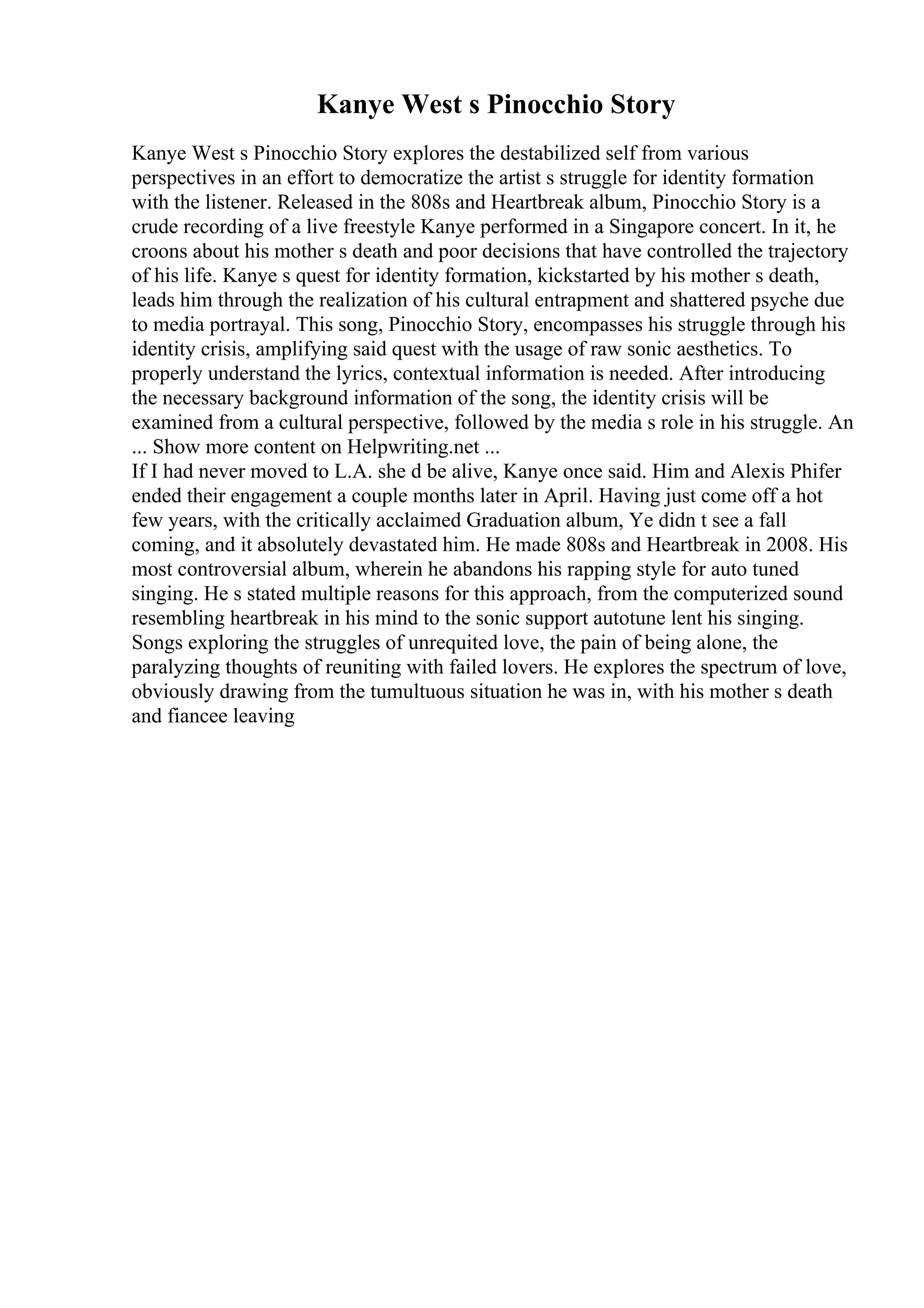 Kanye West s Pinocchio Story
Kanye West s Pinocchio Story explores the destabilized self from various
perspectives in an effort to democratize the artist s struggle for identity formation
with the listener. Released in the 808s and Heartbreak album, Pinocchio Story is a
crude recording of a live freestyle Kanye performed in a Singapore concert. In it, he
croons about his mother s death and poor decisions that have controlled the trajectory
of his life. Kanye s quest for identity formation, kickstarted by his mother s death,
leads him through the realization of his cultural entrapment and shattered psyche due
to media portrayal. This song, Pinocchio Story, encompasses his struggle through his
identity crisis, amplifying said quest with the usage of raw sonic aesthetics. To
properly understand the lyrics, contextual information is needed. After introducing
the necessary background information of the song, the identity crisis will be
examined from a cultural perspective, followed by the media s role in his struggle. An
... Show more content on Helpwriting.net ...
If I had never moved to L.A. she d be alive, Kanye once said. Him and Alexis Phifer
ended their engagement a couple months later in April. Having just come off a hot
few years, with the critically acclaimed Graduation album, Ye didn t see a fall
coming, and it absolutely devastated him. He made 808s and Heartbreak in 2008. His
most controversial album, wherein he abandons his rapping style for auto tuned
singing. He s stated multiple reasons for this approach, from the computerized sound
resembling heartbreak in his mind to the sonic support autotune lent his singing.
Songs exploring the struggles of unrequited love, the pain of being alone, the
paralyzing thoughts of reuniting with failed lovers. He explores the spectrum of love,
obviously drawing from the tumultuous situation he was in, with his mother s death
and fiancee leaving
 
