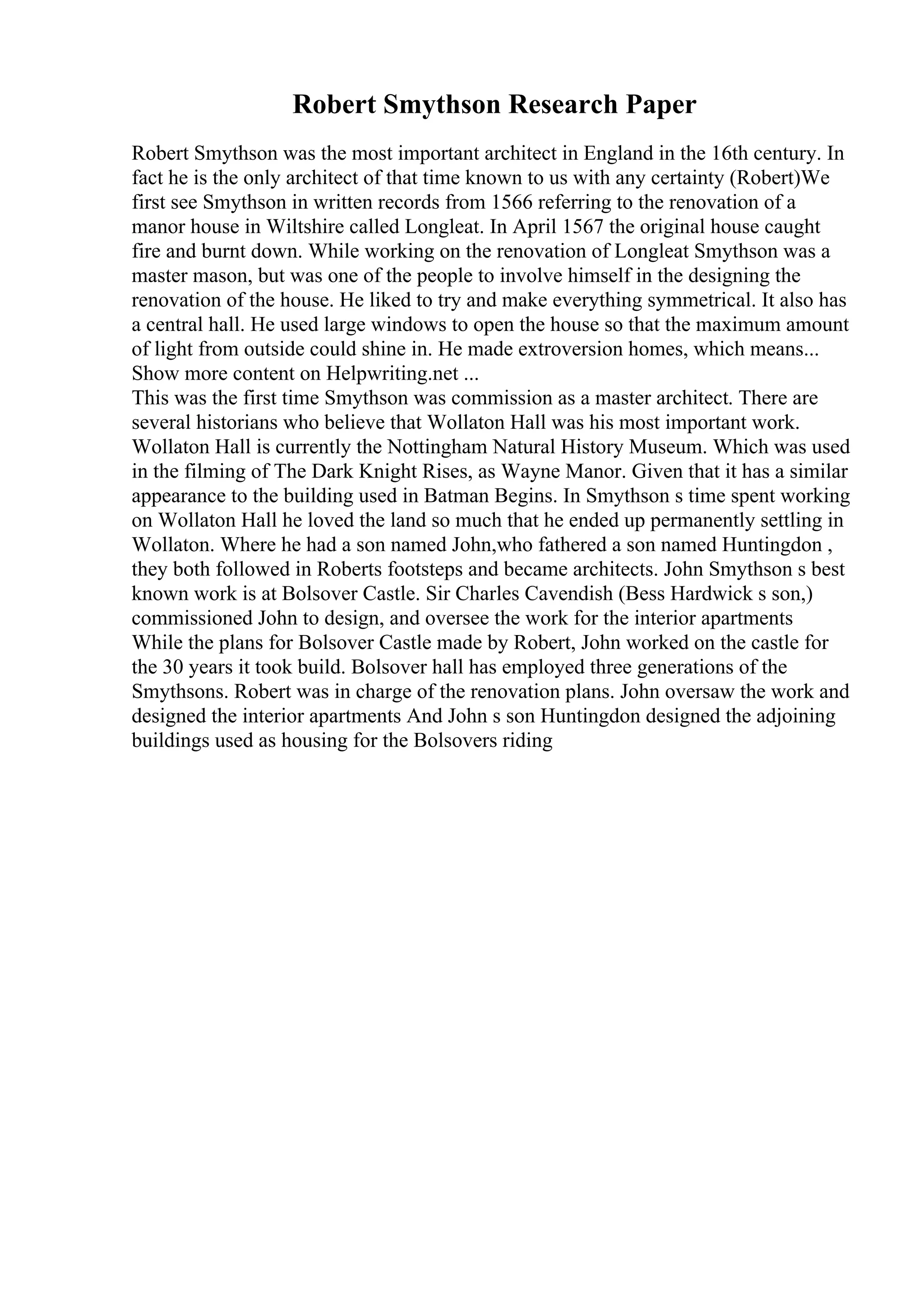 Robert Smythson Research Paper
Robert Smythson was the most important architect in England in the 16th century. In
fact he is the only architect of that time known to us with any certainty (Robert)We
first see Smythson in written records from 1566 referring to the renovation of a
manor house in Wiltshire called Longleat. In April 1567 the original house caught
fire and burnt down. While working on the renovation of Longleat Smythson was a
master mason, but was one of the people to involve himself in the designing the
renovation of the house. He liked to try and make everything symmetrical. It also has
a central hall. He used large windows to open the house so that the maximum amount
of light from outside could shine in. He made extroversion homes, which means...
Show more content on Helpwriting.net ...
This was the first time Smythson was commission as a master architect. There are
several historians who believe that Wollaton Hall was his most important work.
Wollaton Hall is currently the Nottingham Natural History Museum. Which was used
in the filming of The Dark Knight Rises, as Wayne Manor. Given that it has a similar
appearance to the building used in Batman Begins. In Smythson s time spent working
on Wollaton Hall he loved the land so much that he ended up permanently settling in
Wollaton. Where he had a son named John,who fathered a son named Huntingdon ,
they both followed in Roberts footsteps and became architects. John Smythson s best
known work is at Bolsover Castle. Sir Charles Cavendish (Bess Hardwick s son,)
commissioned John to design, and oversee the work for the interior apartments
While the plans for Bolsover Castle made by Robert, John worked on the castle for
the 30 years it took build. Bolsover hall has employed three generations of the
Smythsons. Robert was in charge of the renovation plans. John oversaw the work and
designed the interior apartments And John s son Huntingdon designed the adjoining
buildings used as housing for the Bolsovers riding
 