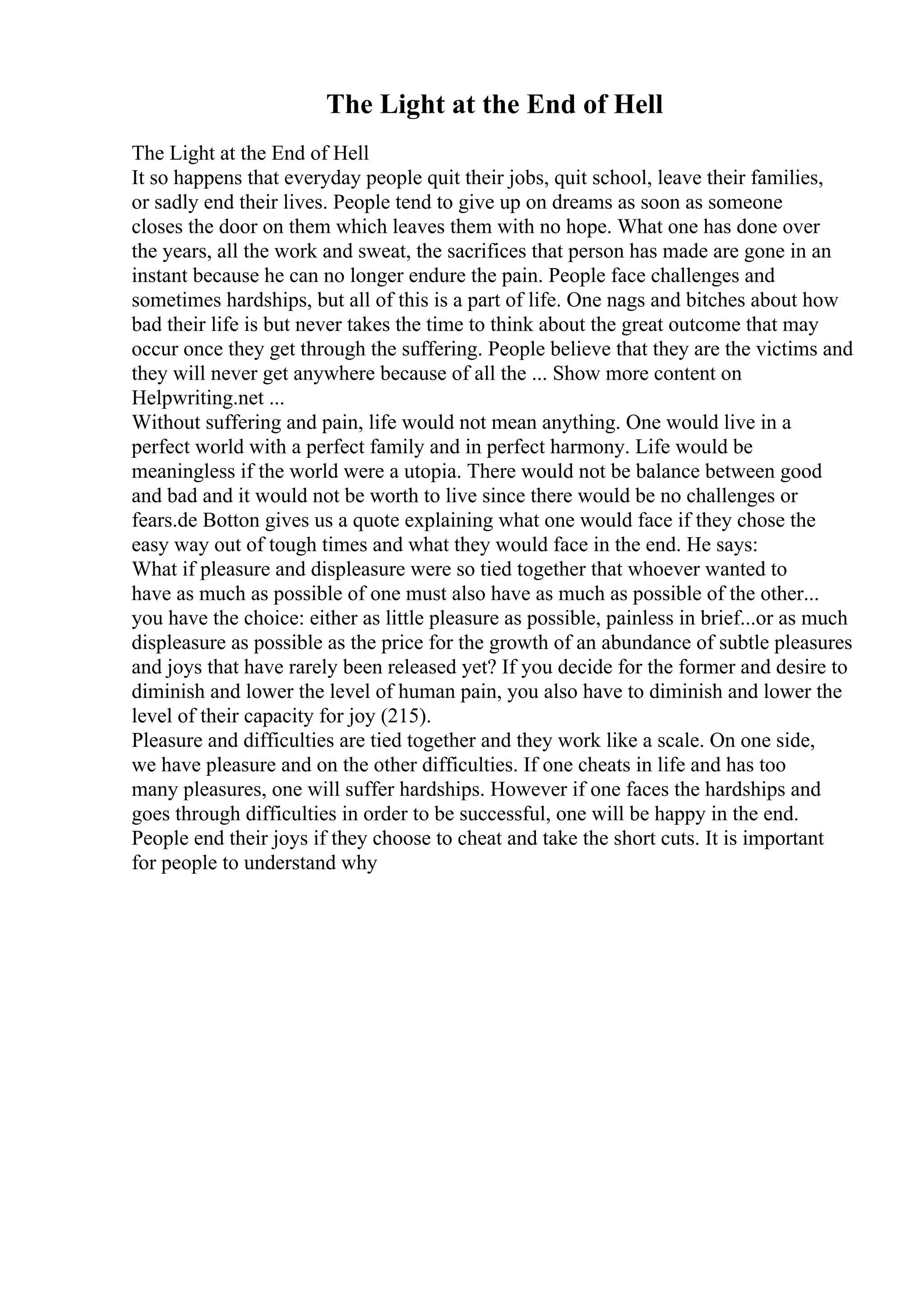 The Light at the End of Hell
The Light at the End of Hell
It so happens that everyday people quit their jobs, quit school, leave their families,
or sadly end their lives. People tend to give up on dreams as soon as someone
closes the door on them which leaves them with no hope. What one has done over
the years, all the work and sweat, the sacrifices that person has made are gone in an
instant because he can no longer endure the pain. People face challenges and
sometimes hardships, but all of this is a part of life. One nags and bitches about how
bad their life is but never takes the time to think about the great outcome that may
occur once they get through the suffering. People believe that they are the victims and
they will never get anywhere because of all the ... Show more content on
Helpwriting.net ...
Without suffering and pain, life would not mean anything. One would live in a
perfect world with a perfect family and in perfect harmony. Life would be
meaningless if the world were a utopia. There would not be balance between good
and bad and it would not be worth to live since there would be no challenges or
fears.de Botton gives us a quote explaining what one would face if they chose the
easy way out of tough times and what they would face in the end. He says:
What if pleasure and displeasure were so tied together that whoever wanted to
have as much as possible of one must also have as much as possible of the other...
you have the choice: either as little pleasure as possible, painless in brief...or as much
displeasure as possible as the price for the growth of an abundance of subtle pleasures
and joys that have rarely been released yet? If you decide for the former and desire to
diminish and lower the level of human pain, you also have to diminish and lower the
level of their capacity for joy (215).
Pleasure and difficulties are tied together and they work like a scale. On one side,
we have pleasure and on the other difficulties. If one cheats in life and has too
many pleasures, one will suffer hardships. However if one faces the hardships and
goes through difficulties in order to be successful, one will be happy in the end.
People end their joys if they choose to cheat and take the short cuts. It is important
for people to understand why
 