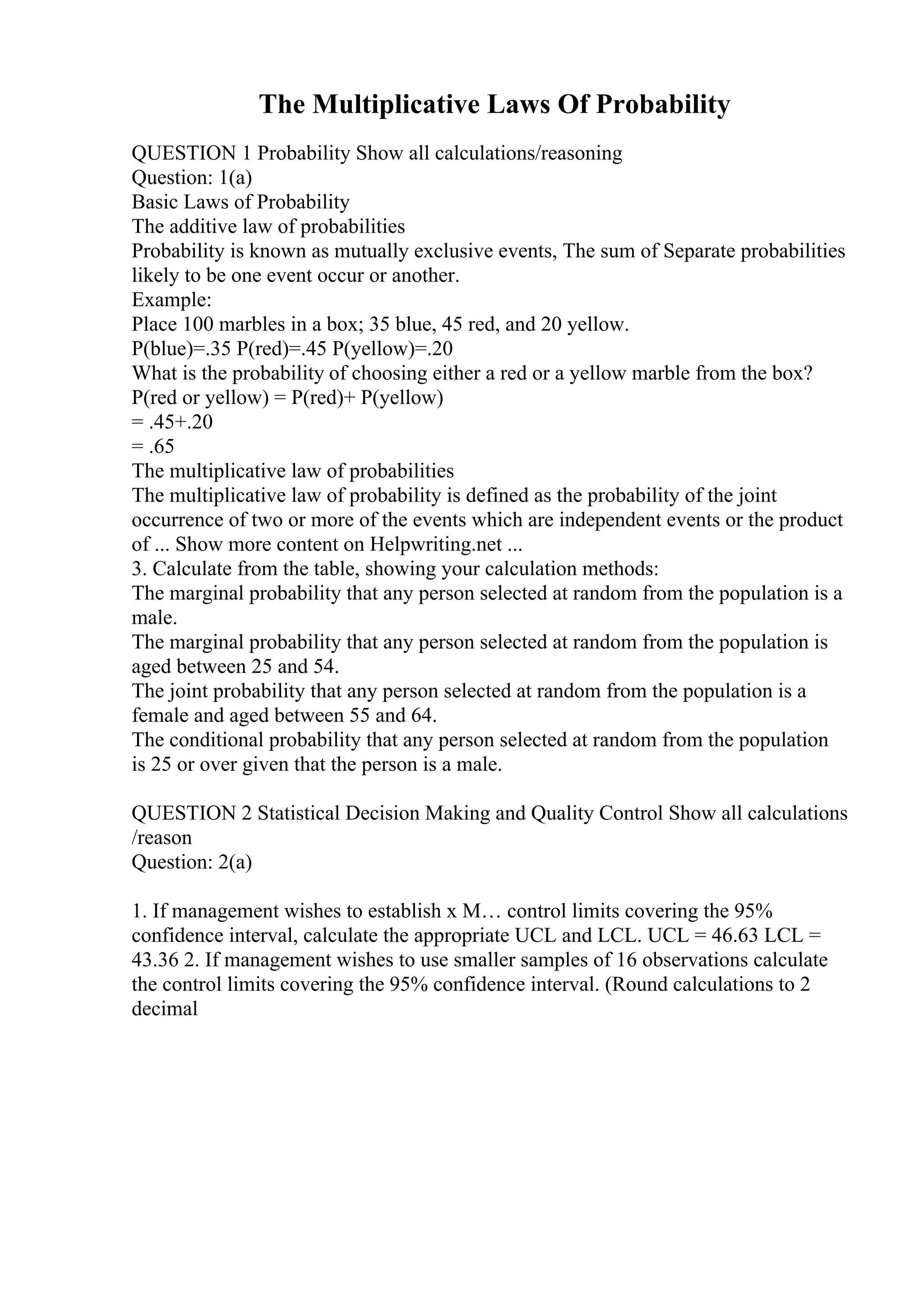 The Multiplicative Laws Of Probability
QUESTION 1 Probability Show all calculations/reasoning
Question: 1(a)
Basic Laws of Probability
The additive law of probabilities
Probability is known as mutually exclusive events, The sum of Separate probabilities
likely to be one event occur or another.
Example:
Place 100 marbles in a box; 35 blue, 45 red, and 20 yellow.
P(blue)=.35 P(red)=.45 P(yellow)=.20
What is the probability of choosing either a red or a yellow marble from the box?
P(red or yellow) = P(red)+ P(yellow)
= .45+.20
= .65
The multiplicative law of probabilities
The multiplicative law of probability is defined as the probability of the joint
occurrence of two or more of the events which are independent events or the product
of ... Show more content on Helpwriting.net ...
3. Calculate from the table, showing your calculation methods:
The marginal probability that any person selected at random from the population is a
male.
The marginal probability that any person selected at random from the population is
aged between 25 and 54.
The joint probability that any person selected at random from the population is a
female and aged between 55 and 64.
The conditional probability that any person selected at random from the population
is 25 or over given that the person is a male.
QUESTION 2 Statistical Decision Making and Quality Control Show all calculations
/reason
Question: 2(a)
1. If management wishes to establish x М… control limits covering the 95%
confidence interval, calculate the appropriate UCL and LCL. UCL = 46.63 LCL =
43.36 2. If management wishes to use smaller samples of 16 observations calculate
the control limits covering the 95% confidence interval. (Round calculations to 2
decimal
 