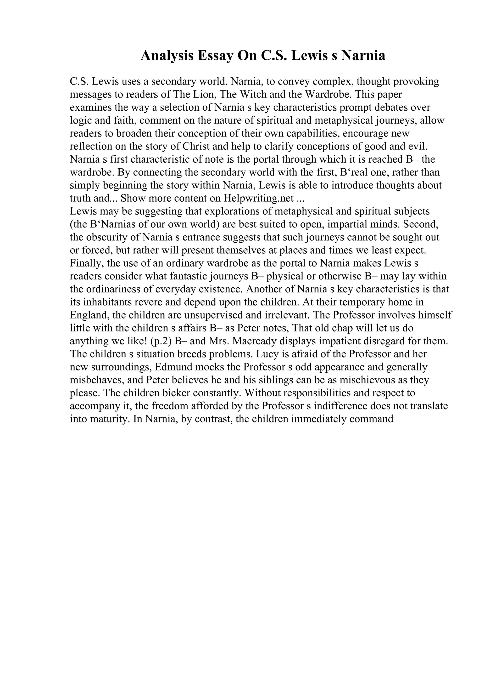Analysis Essay On C.S. Lewis s Narnia
C.S. Lewis uses a secondary world, Narnia, to convey complex, thought provoking
messages to readers of The Lion, The Witch and the Wardrobe. This paper
examines the way a selection of Narnia s key characteristics prompt debates over
logic and faith, comment on the nature of spiritual and metaphysical journeys, allow
readers to broaden their conception of their own capabilities, encourage new
reflection on the story of Christ and help to clarify conceptions of good and evil.
Narnia s first characteristic of note is the portal through which it is reached В– the
wardrobe. By connecting the secondary world with the first, В‘real one, rather than
simply beginning the story within Narnia, Lewis is able to introduce thoughts about
truth and... Show more content on Helpwriting.net ...
Lewis may be suggesting that explorations of metaphysical and spiritual subjects
(the В‘Narnias of our own world) are best suited to open, impartial minds. Second,
the obscurity of Narnia s entrance suggests that such journeys cannot be sought out
or forced, but rather will present themselves at places and times we least expect.
Finally, the use of an ordinary wardrobe as the portal to Narnia makes Lewis s
readers consider what fantastic journeys В– physical or otherwise В– may lay within
the ordinariness of everyday existence. Another of Narnia s key characteristics is that
its inhabitants revere and depend upon the children. At their temporary home in
England, the children are unsupervised and irrelevant. The Professor involves himself
little with the children s affairs В– as Peter notes, That old chap will let us do
anything we like! (p.2) В– and Mrs. Macready displays impatient disregard for them.
The children s situation breeds problems. Lucy is afraid of the Professor and her
new surroundings, Edmund mocks the Professor s odd appearance and generally
misbehaves, and Peter believes he and his siblings can be as mischievous as they
please. The children bicker constantly. Without responsibilities and respect to
accompany it, the freedom afforded by the Professor s indifference does not translate
into maturity. In Narnia, by contrast, the children immediately command
 