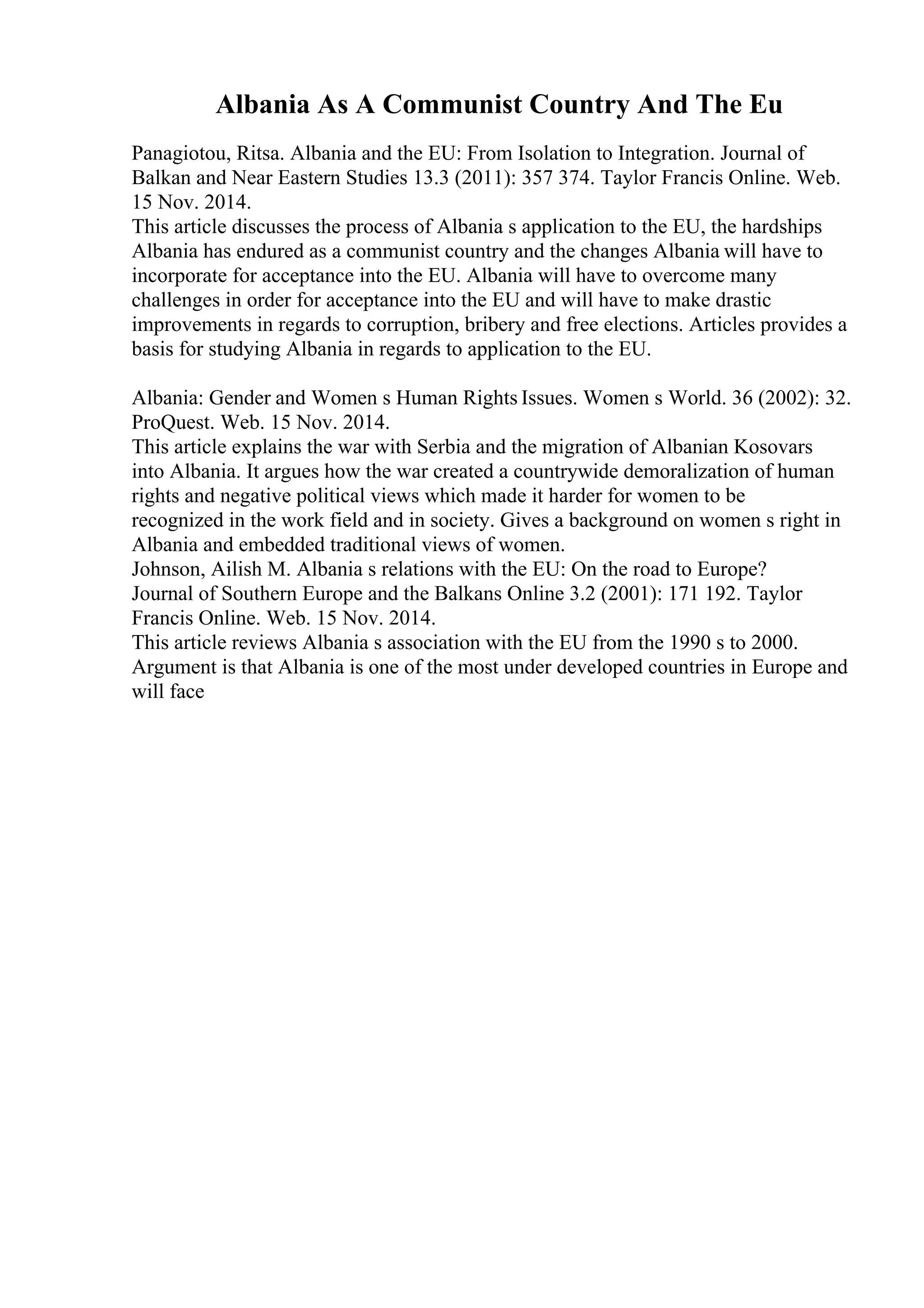 Albania As A Communist Country And The Eu
Panagiotou, Ritsa. Albania and the EU: From Isolation to Integration. Journal of
Balkan and Near Eastern Studies 13.3 (2011): 357 374. Taylor Francis Online. Web.
15 Nov. 2014.
This article discusses the process of Albania s application to the EU, the hardships
Albania has endured as a communist country and the changes Albania will have to
incorporate for acceptance into the EU. Albania will have to overcome many
challenges in order for acceptance into the EU and will have to make drastic
improvements in regards to corruption, bribery and free elections. Articles provides a
basis for studying Albania in regards to application to the EU.
Albania: Gender and Women s Human Rights Issues. Women s World. 36 (2002): 32.
ProQuest. Web. 15 Nov. 2014.
This article explains the war with Serbia and the migration of Albanian Kosovars
into Albania. It argues how the war created a countrywide demoralization of human
rights and negative political views which made it harder for women to be
recognized in the work field and in society. Gives a background on women s right in
Albania and embedded traditional views of women.
Johnson, Ailish M. Albania s relations with the EU: On the road to Europe?
Journal of Southern Europe and the Balkans Online 3.2 (2001): 171 192. Taylor
Francis Online. Web. 15 Nov. 2014.
This article reviews Albania s association with the EU from the 1990 s to 2000.
Argument is that Albania is one of the most under developed countries in Europe and
will face
 