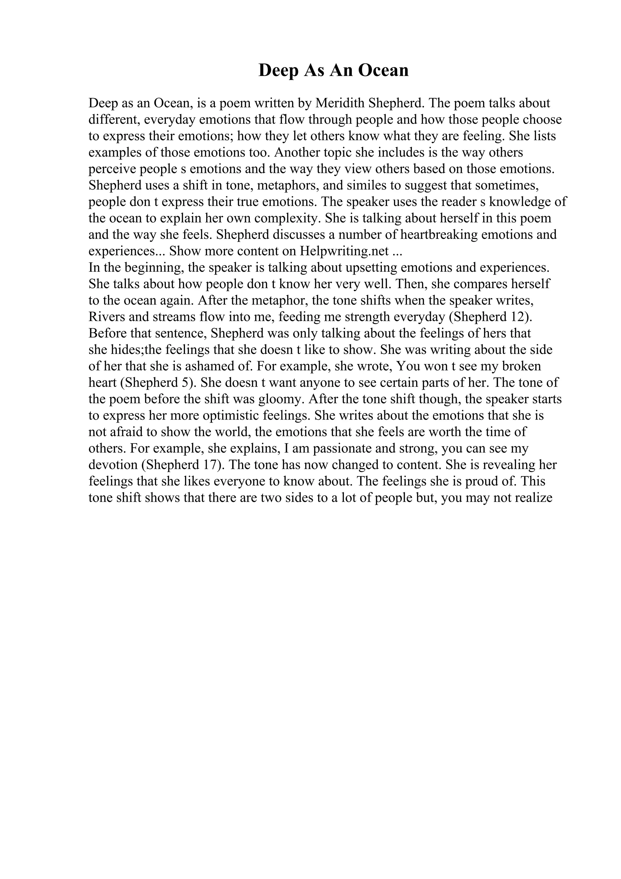 Deep As An Ocean
Deep as an Ocean, is a poem written by Meridith Shepherd. The poem talks about
different, everyday emotions that flow through people and how those people choose
to express their emotions; how they let others know what they are feeling. She lists
examples of those emotions too. Another topic she includes is the way others
perceive people s emotions and the way they view others based on those emotions.
Shepherd uses a shift in tone, metaphors, and similes to suggest that sometimes,
people don t express their true emotions. The speaker uses the reader s knowledge of
the ocean to explain her own complexity. She is talking about herself in this poem
and the way she feels. Shepherd discusses a number of heartbreaking emotions and
experiences... Show more content on Helpwriting.net ...
In the beginning, the speaker is talking about upsetting emotions and experiences.
She talks about how people don t know her very well. Then, she compares herself
to the ocean again. After the metaphor, the tone shifts when the speaker writes,
Rivers and streams flow into me, feeding me strength everyday (Shepherd 12).
Before that sentence, Shepherd was only talking about the feelings of hers that
she hides;the feelings that she doesn t like to show. She was writing about the side
of her that she is ashamed of. For example, she wrote, You won t see my broken
heart (Shepherd 5). She doesn t want anyone to see certain parts of her. The tone of
the poem before the shift was gloomy. After the tone shift though, the speaker starts
to express her more optimistic feelings. She writes about the emotions that she is
not afraid to show the world, the emotions that she feels are worth the time of
others. For example, she explains, I am passionate and strong, you can see my
devotion (Shepherd 17). The tone has now changed to content. She is revealing her
feelings that she likes everyone to know about. The feelings she is proud of. This
tone shift shows that there are two sides to a lot of people but, you may not realize
 