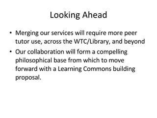 Looking Ahead Merging our services will require more peer tutor use, across the WTC/Library, and beyond Our collaboration will form a compelling philosophical base from which to move forward with a Learning Commons building proposal. 