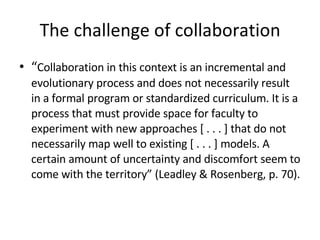 The challenge of collaboration “ Collaboration in this context is an incremental and evolutionary process and does not necessarily result in a formal program or standardized curriculum. It is a process that must provide space for faculty to experiment with new approaches [ . . . ] that do not necessarily map well to existing [ . . . ] models. A certain amount of uncertainty and discomfort seem to come with the territory” (Leadley & Rosenberg, p. 70). 
