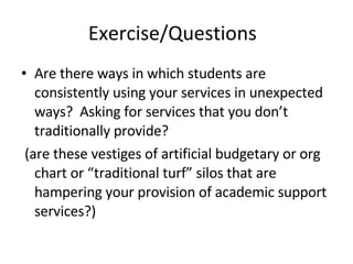 Exercise/Questions Are there ways in which students are consistently using your services in unexpected ways?  Asking for services that you don’t traditionally provide? (are these vestiges of artificial budgetary or org chart or “traditional turf” silos that are hampering your provision of academic support services?) 