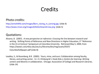 Credits Photo credits: http://amish4life.com/images/Barn_raising_in_Lansing.jpg   (slide 4) http://www.mises.org/images4/DollarDownArrow.png   (slide 5) Quotations: Alvarez, B.  (2007).  A new perspective on reference: Crossing the line between research and writing.  Shifting Points of Reference and New Directions in Higher Education, 5 th  ‘Reference in the 21-st Century’ Symposium at Columbia University.  Retrieved May 5, 2009, from https://www1.columbia.edu/sec/cu/libraries/bts/img/assets/9337/ Columbia%20paper.pdf (slide 8) Leadley, S., & Rosenberg, B.R.  (2005).  Yours, mine, and ours: Collaboration among faculty, library, and writing center.  In J. K. Elmborg & S. Hook (Eds.),  Centers for learning: Writing centers and libraries in collaboration .  Chicago: Association of College and Research Libraries.  (slide 14) 