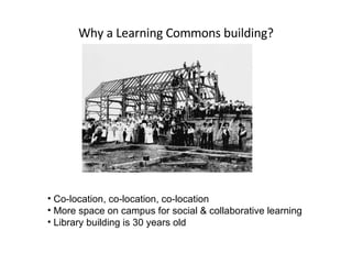 Why a Learning Commons building? Co-location, co-location, co-location More space on campus for social & collaborative learning Library building is 30 years old 