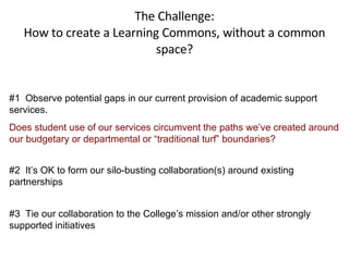 The Challenge: How to create a Learning Commons, without a common space? #1  Observe potential gaps in our current provision of academic support services.  Does student use of our services circumvent the paths we’ve created around our budgetary or departmental or “traditional turf” boundaries? #2  It’s OK to form our silo-busting collaboration(s) around existing partnerships #3  Tie our collaboration to the College’s mission and/or other strongly supported initiatives 