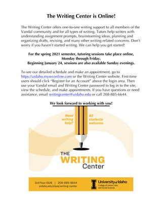 The Writing Center is Online!
The Writing Center offers one-to-one writing support to all members of the
Vandal community and for all types of writing. Tutors help writers with
understanding assignment prompts, brainstorming ideas, planning and
organizing drafts, revising, and many other writing-related concerns. Don’t
worry if you haven’t started writing. We can help you get started!
For the spring 2021 semester, tutoring sessions take place online,
Monday through Friday.
Beginning January 24, sessions are also available Sunday evenings.
To see our detailed schedule and make an appointment, go to
https://uidaho.mywconline.com or the Writing Center website. First-time
users should click “Register for an Account” above the login area. Then
use your Vandal email and Writing Center password to log in to the site,
view the schedule, and make appointments. If you have questions or need
assistance, email writingcenter@uidaho.edu or call 208-885-6644.
We look forward to working with you!
 