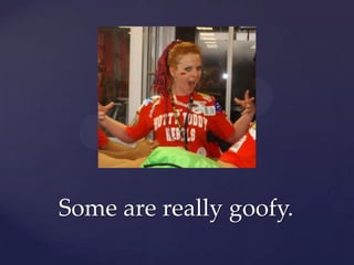 Some are really goofy.