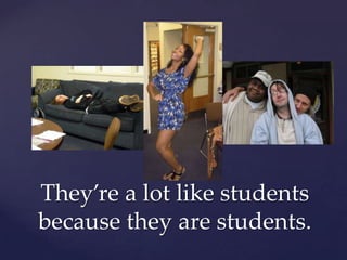 They’re a lot like students because they are students.