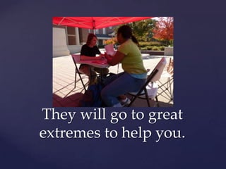 They will go to great extremes to help you.
