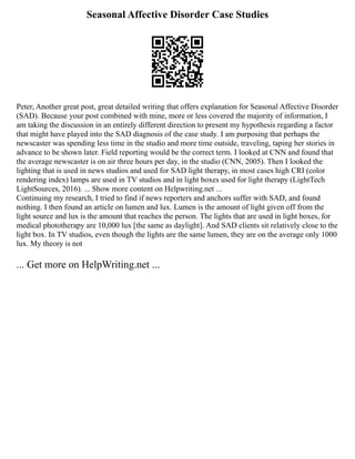 Seasonal Affective Disorder Case Studies
Peter, Another great post, great detailed writing that offers explanation for Seasonal Affective Disorder
(SAD). Because your post combined with mine, more or less covered the majority of information, I
am taking the discussion in an entirely different direction to present my hypothesis regarding a factor
that might have played into the SAD diagnosis of the case study. I am purposing that perhaps the
newscaster was spending less time in the studio and more time outside, traveling, taping her stories in
advance to be shown later. Field reporting would be the correct term. I looked at CNN and found that
the average newscaster is on air three hours per day, in the studio (CNN, 2005). Then I looked the
lighting that is used in news studios and used for SAD light therapy, in most cases high CRI (color
rendering index) lamps are used in TV studios and in light boxes used for light therapy (LightTech
LightSources, 2016). ... Show more content on Helpwriting.net ...
Continuing my research, I tried to find if news reporters and anchors suffer with SAD, and found
nothing. I then found an article on lumen and lux. Lumen is the amount of light given off from the
light source and lux is the amount that reaches the person. The lights that are used in light boxes, for
medical phototherapy are 10,000 lux [the same as daylight]. And SAD clients sit relatively close to the
light box. In TV studios, even though the lights are the same lumen, they are on the average only 1000
lux. My theory is not
... Get more on HelpWriting.net ...
 