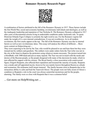 Romanov Dynasty Research Paper
A combination of factors attributed to the fall of the Romanov Dynasty in 1917. These factors include
the first World War, social and economic hardship, revolutionary individuals and ideologies, as well as
the inadequate leadership and reputation of Tsar Nicholas II. The Romanov Dynasty collapsed in 1917
after years of discontented citizens living in undesirable conditions under Autocratic rule. To quote
Historian Orlando Figes Collapse is certainly the right word to use. For the Romanov regime fell
under the weight of it s own internal contradictions. It was not overthrown. As in all modern
revolutions, the first cracks appear at the top . The fall of the Romanov Dynasty was due to internal
factors as well as new revolutionary ideas. This essay will analyse the effects of different ... Show
more content on Helpwriting.net ...
They were expecting to be met by the Tsar, who would be pleased to see and hear them but they were
instead met by soldiers and gunshots. The soldiers were under orders form the Tsar (who was not in
the city at the time) to disperse the protesters using whatever means necessary. The protest turned into
a bloodbath, with 1000 dead and just as many injured. The Tsar was not in touch with the needs and
desires of the Russian people, so the people disagreed with many of the decisions he made, which in
turn affected his rapport with his citizens. The Royal family s close association with controversial
figure, Grigorii Rasputin, also affected their reputation and lessened the sanctity of royalty. Rasputin
was a monk and self appointed mystic, however he was mainly known throughout Russia as a drunk
and womaniser. His nickname itself meant immoral . The family became close to Rasputin due to his
miraculous ability to calm and heal the Tsarevich Alexei. The people were not fully aware of Alexei s
condition so Rasputin s role in the court was always somewhat mysterious and for the people,
alarming. The family were so close with Rasputin that it was a common belief
... Get more on HelpWriting.net ...
 