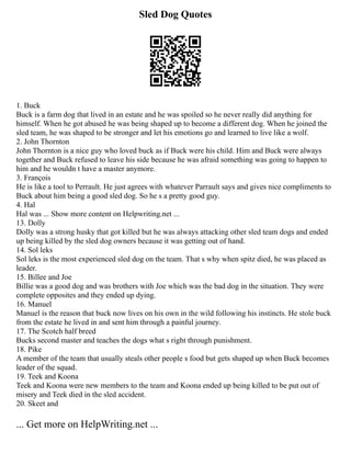 Sled Dog Quotes
1. Buck
Buck is a farm dog that lived in an estate and he was spoiled so he never really did anything for
himself. When he got abused he was being shaped up to become a different dog. When he joined the
sled team, he was shaped to be stronger and let his emotions go and learned to live like a wolf.
2. John Thornton
John Thornton is a nice guy who loved buck as if Buck were his child. Him and Buck were always
together and Buck refused to leave his side because he was afraid something was going to happen to
him and he wouldn t have a master anymore.
3. François
He is like a tool to Perrault. He just agrees with whatever Parrault says and gives nice compliments to
Buck about him being a good sled dog. So he s a pretty good guy.
4. Hal
Hal was ... Show more content on Helpwriting.net ...
13. Dolly
Dolly was a strong husky that got killed but he was always attacking other sled team dogs and ended
up being killed by the sled dog owners because it was getting out of hand.
14. Sol leks
Sol leks is the most experienced sled dog on the team. That s why when spitz died, he was placed as
leader.
15. Billee and Joe
Billie was a good dog and was brothers with Joe which was the bad dog in the situation. They were
complete opposites and they ended up dying.
16. Manuel
Manuel is the reason that buck now lives on his own in the wild following his instincts. He stole buck
from the estate he lived in and sent him through a painful journey.
17. The Scotch half breed
Bucks second master and teaches the dogs what s right through punishment.
18. Pike
A member of the team that usually steals other people s food but gets shaped up when Buck becomes
leader of the squad.
19. Teek and Koona
Teek and Koona were new members to the team and Koona ended up being killed to be put out of
misery and Teek died in the sled accident.
20. Skeet and
... Get more on HelpWriting.net ...
 