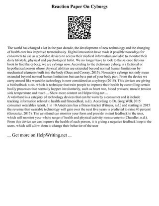 Reaction Paper On Cyborgs
The world has changed a lot in the past decade, the development of new technology and the changing
of health care has improved tremendously. Digital innovation have made it possible nowadays for
consumers to use as a portable devices to access their medical information and able to monitor their
daily lifestyle, physical and psychological habit. We no longer have to look to the science fictions
book to find the cyborg, we are cyborgs now. According to the dictionary cyborg is a fictional or
hypothetical person whose physical abilities are extended beyond normal human limitations by
mechanical elements built into the body (Duus and Cooray, 2015). Nowadays cyborgs not only mean
extended beyond normal human limitations but can be a part of your body part. From the device we
carry around like wearable technology is now considered as a cyborgs (2015). This devices are giving
a biofeedback to us, which is technique that train people to improve their health by controlling certain
bodily processes that normally happen involuntarily, such as heart rate, blood pressure, muscle tension
sink temperature and much ... Show more content on Helpwriting.net ...
A wristband is a category of technology devices that can be worn by a consumer and it include
tracking information related to health and fitness(Beal, n.d.). According to Dr. Greg Welk 2015
consumer wearables report, 1 in 10 Americans has a fitness tracker (Fitness, n.d.) and starting in 2015
the revenue that wearable technology will gain over the next five years is predicted to raise 40 percent
(Gonzalez, 2015). The wristband can monitor your form and provide instant feedback to the user,
which will monitor your whole range of health and physical activity measurements (Chandler, n.d.).
From this device we can improve the health of each person, it is giving a negative feedback loop to the
users, which will allow them to change their behavior of the user
... Get more on HelpWriting.net ...
 
