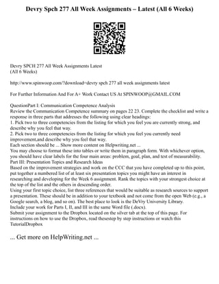 Devry Spch 277 All Week Assignments – Latest (All 6 Weeks)
Devry SPCH 277 All Week Assignments Latest
(All 6 Weeks)
http://www.spinwoop.com/?download=devry spch 277 all week assignments latest
For Further Information And For A+ Work Contact US At SPINWOOP@GMAIL.COM
QuestionPart I: Communication Competence Analysis
Review the Communication Competence summary on pages 22 23. Complete the checklist and write a
response in three parts that addresses the following using clear headings:
1. Pick two to three competencies from the listing for which you feel you are currently strong, and
describe why you feel that way.
2. Pick two to three competencies from the listing for which you feel you currently need
improvement,and describe why you feel that way.
Each section should be ... Show more content on Helpwriting.net ...
You may choose to format these into tables or write them in paragraph form. With whichever option,
you should have clear labels for the four main areas: problem, goal, plan, and test of measurability.
Part III: Presentation Topics and Research Ideas
Based on the improvement strategies and work on the CCC that you have completed up to this point,
put together a numbered list of at least six presentation topics you might have an interest in
researching and developing for the Week 6 assignment. Rank the topics with your strongest choice at
the top of the list and the others in descending order.
Using your first topic choice, list three references that would be suitable as research sources to support
a presentation. These should be in addition to your textbook and not come from the open Web (e.g., a
Google search, a blog, and so on). The best place to look is the DeVry University Library.
Include your work for Parts I, II, and III in the same Word file (.docx).
Submit your assignment to the Dropbox located on the silver tab at the top of this page. For
instructions on how to use the Dropbox, read thesestep by step instructions or watch this
TutorialDropbox
... Get more on HelpWriting.net ...
 