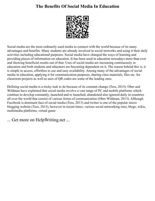 The Benefits Of Social Media In Education
Social media are the most ordinarily used media to connect with the world because of its many
advantages and benefits. Many students are already involved in social networks and using it their daily
activities including educational purposes. Social media have changed the ways of learning and
providing pieces of information on education. It has been used in education nowadays more than ever
and showing beneficial results out of that. Uses of social media are increasing continuously in
education and both students and educators are becoming dependent on it. The reason behind this is, it
is simple to access, effortless to use and easy availability. Among many of the advantages of social
media in education, applying it for communication purposes, sharing class materials, files etc. for
classroom projects as well as uses of QR codes are some of the leading ones.
Defining social media is a tricky task to do because of its constant change (Tess, 2013). Ober and
Wildman have explained that social media involve a vast range of PC and mobile platforms which
continue to develop constantly, launched and re launched, abandoned also ignored daily in countries
all over the world that consist of various forms of communication (Ober Wildman, 2013). Although
Facebook is dominant face of social media (Tess, 2013) and twitter is one of the popular micro
blogging website (Tess, 2013), however in recent times, various social networking sites, blogs, wikis,
multimedia platforms, virtual game
... Get more on HelpWriting.net ...
 