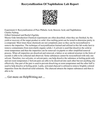 Recrystallization Of Naphthalene Lab Report
Experiment 4: Recrystallization of Pure Phthalic Acid, Benzoic Acid, and Naphthalene
Charles Nyberg
Gilbert Immanuel and Rachel Zigelsky
Mussie Gide Introduction Chemical experiments are often described, when they are finished, by the
yield or recovery of the target product or solid. Also melting point can be tested to determine purity in
a compound. Most times these chemicals are not completely pure so they can be recrystallized to
remove the impurities. The technique of recrystallization learned and utilized in this lab works best to
remove contaminates from nonvolatile organic solids.1 A solvent is used that dissolves the solid at
room temperature and then the impurities can be removed via pipette or other simplified removal
process. When all impurities are dissolved and removed, a lattice or an ordered structure in the form of
crystals is able to be collected and observed. Some substances cannot be recrystallized with only one
solvent. Therefore, two solvents, or solvent pairs, can help dissolve the substance at boiling point only
and not room temperature.2 Solvent pairs are able to be dissolved into each other but not anything else
effectively. One part of the pair is used to prevent dissolving at room temperature and the other half is
used to help dissolve at boiling point. Lastly, activated charcoal is utilized to remove brightly colored
impurities from the dissolved solid solutions. The charcoal attracts the impure substances and then is
able to be
... Get more on HelpWriting.net ...
 