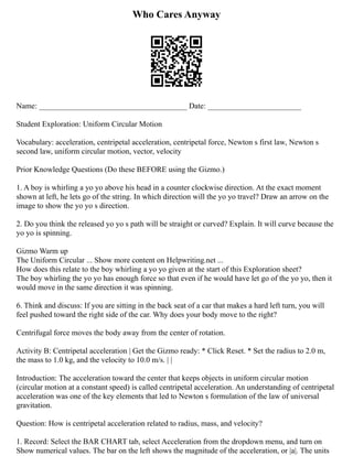 Who Cares Anyway
Name: ______________________________________ Date: ________________________
Student Exploration: Uniform Circular Motion
Vocabulary: acceleration, centripetal acceleration, centripetal force, Newton s first law, Newton s
second law, uniform circular motion, vector, velocity
Prior Knowledge Questions (Do these BEFORE using the Gizmo.)
1. A boy is whirling a yo yo above his head in a counter clockwise direction. At the exact moment
shown at left, he lets go of the string. In which direction will the yo yo travel? Draw an arrow on the
image to show the yo yo s direction.
2. Do you think the released yo yo s path will be straight or curved? Explain. It will curve because the
yo yo is spinning.
Gizmo Warm up
The Uniform Circular ... Show more content on Helpwriting.net ...
How does this relate to the boy whirling a yo yo given at the start of this Exploration sheet?
The boy whirling the yo yo has enough force so that even if he would have let go of the yo yo, then it
would move in the same direction it was spinning.
6. Think and discuss: If you are sitting in the back seat of a car that makes a hard left turn, you will
feel pushed toward the right side of the car. Why does your body move to the right?
Centrifugal force moves the body away from the center of rotation.
Activity B: Centripetal acceleration | Get the Gizmo ready: * Click Reset. * Set the radius to 2.0 m,
the mass to 1.0 kg, and the velocity to 10.0 m/s. | |
Introduction: The acceleration toward the center that keeps objects in uniform circular motion
(circular motion at a constant speed) is called centripetal acceleration. An understanding of centripetal
acceleration was one of the key elements that led to Newton s formulation of the law of universal
gravitation.
Question: How is centripetal acceleration related to radius, mass, and velocity?
1. Record: Select the BAR CHART tab, select Acceleration from the dropdown menu, and turn on
Show numerical values. The bar on the left shows the magnitude of the acceleration, or |a|. The units
 