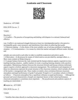 Academia and Classroom
Student no : 43713009
EDA 201W Ass no : 2
719493
Question 1
1.1 Conflict→ The practice of recognizing and dealing with disputes in a rational, balanced and
effective
way. Conflict is an expressed struggle between at least two interdependent parties who perceive
incompatible goals, scare resources, and interference from others in achieving their goals.
1.2 Decision making → Is the choice of the most suitable way of solving a problem or handling a
situation . 1.3 Communication→ Is a means by which the teacher and pupils different needs, feelings
and
attitudes are conveyed to each other in order to establish cooperation and achieve goals.
1.4 Motivation→ Is the process by means of which motives are provided by, amongst others, a ...
Show more content on Helpwriting.net ...
2.3 A proper balance between the: task oriented and the human relations aspects, required in every
teaching learning situation , enables teachers to create a teaching learning situation with a positive
atmosphere. Maintaining a balance between the structural (formal) and human relations (informal)
aspects requires a holistic approach to classroom management. The combination and integration of
these two dimensions represent the actual structure of the classroom situation, which includes all areas
of the teacher s management task. These studies revealed a clear correlation between classroom
atmosphere and pupil performance of grade 9 and grade 10 pupils in 12 secondary schools in Ontario
as follows:  Classroom atmosphere has a significant influence on pupil performance.  Although the
personal and social characteristics of pupils are important factors in their school performance,
classroom atmosphere is sometimes more important.  The psychosocial and academic aspects of
teaching are interrelated. 2
Student no : 43713009
EDA 201W Ass no : 2
719493
 Variables that relate directly to teaching learning activities in the classroom have a special, unique
 