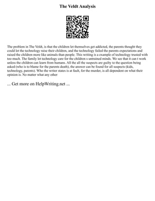 The Veldt Analysis
The problem in The Veldt, is that the children let themselves get addicted, the parents thought they
could let the technology raise their children, and the technology failed the parents expectations and
raised the children more like animals than people. This writing is a example of technology trusted with
too much. The family let technology care for the children s untrained minds. We see that it can t work
unless the children can learn from humans. All the all the suspects are guilty to the question being
asked (who is to blame for the parents death), the answer can be found for all suspects (kids,
technology, parents). Who the writer states is at fault, for the murder, is all dependent on what their
opinion is. No matter what any other
... Get more on HelpWriting.net ...
 