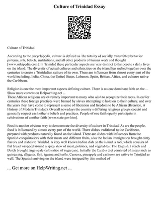 Culture of Trinidad Essay
Culture of Trinidad
According to the encyclopedia, culture is defined as The totality of socially transmitted behavior
patterns, arts, beliefs, institutions, and all other products of human work and thought
[www.wikipedia.com]. In Trinidad these particular aspects are very distinct to the people s daily lives
on the island. The diversity of actual cultures and ethnicities on the island has melted together over the
centuries to create a Trinidadian culture of its own. There are influences from almost every part of the
world including, India, China, the United States, Lebanon, Spain, Britian, Africa, and cultures native
the Caribbean.
Religion is one the most important aspects defining culture. There is no one dominant faith on the ...
Show more content on Helpwriting.net ...
These African religions are extremely important to many who wish to recognize their roots. In earlier
centuries these foreign practices were banned by slaves attempting to hold on to their culture, and over
the years they have come to represent a sense of liberation and freedom to be African (Brereton, A
History of Modern Trinidad). Overall nowadays the country s differing religious groups coexist and
generally respect each other s beliefs and practices. People of one faith openly participate in
celebrations of another faith [www.state.gov.htm].
Food is another obvious way to demonstrate the diversity of culture in Trinidad. As are the people,
food is influenced by almost every part of the world. There dishes traditional to the Caribbean,
prepared with products naturally found on the island. There are dishes with influences from the
Spanish conquistadors with their meats and different fruits, also the Indian immigration brought curry
flavors and dishes to Trinidad. A very well known Indian dish on the island is roti, which consists of
flat bread wrapped around a spicy stew of meat, potatoes, and vegetables. The English, French and
Dutch brought large scale cultivation of sugarcane. Initially the Carib s diet consisted of meats such as
guinea pig, alligator, fish, iguana and turtle. Cassava, pineapple and cashews are native to Trinidad as
well. The Spanish arriving on the island were intrigued by this method of
... Get more on HelpWriting.net ...
 