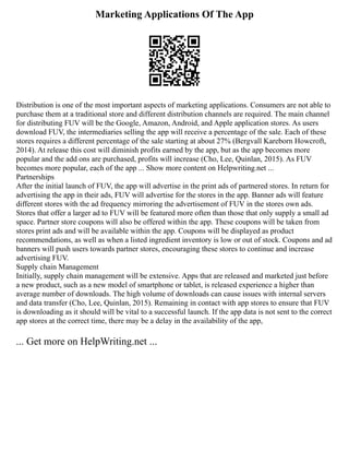 Marketing Applications Of The App
Distribution is one of the most important aspects of marketing applications. Consumers are not able to
purchase them at a traditional store and different distribution channels are required. The main channel
for distributing FUV will be the Google, Amazon, Android, and Apple application stores. As users
download FUV, the intermediaries selling the app will receive a percentage of the sale. Each of these
stores requires a different percentage of the sale starting at about 27% (Bergvall Kareborn Howcroft,
2014). At release this cost will diminish profits earned by the app, but as the app becomes more
popular and the add ons are purchased, profits will increase (Cho, Lee, Quinlan, 2015). As FUV
becomes more popular, each of the app ... Show more content on Helpwriting.net ...
Partnerships
After the initial launch of FUV, the app will advertise in the print ads of partnered stores. In return for
advertising the app in their ads, FUV will advertise for the stores in the app. Banner ads will feature
different stores with the ad frequency mirroring the advertisement of FUV in the stores own ads.
Stores that offer a larger ad to FUV will be featured more often than those that only supply a small ad
space. Partner store coupons will also be offered within the app. These coupons will be taken from
stores print ads and will be available within the app. Coupons will be displayed as product
recommendations, as well as when a listed ingredient inventory is low or out of stock. Coupons and ad
banners will push users towards partner stores, encouraging these stores to continue and increase
advertising FUV.
Supply chain Management
Initially, supply chain management will be extensive. Apps that are released and marketed just before
a new product, such as a new model of smartphone or tablet, is released experience a higher than
average number of downloads. The high volume of downloads can cause issues with internal servers
and data transfer (Cho, Lee, Quinlan, 2015). Remaining in contact with app stores to ensure that FUV
is downloading as it should will be vital to a successful launch. If the app data is not sent to the correct
app stores at the correct time, there may be a delay in the availability of the app,
... Get more on HelpWriting.net ...
 