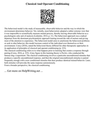 Classical And Operant Conditioning
The behavioral model is the study of measurable, observable behavior and the way in which the
environment determines behavior. Yet, initially, most behaviorists adopted a rather extreme view that
it was impossible to scientifically measure mental process, thereby leaving observable behavior as a
psychologists only unit of analysis (Lehmiler, 2014, p. 11). The behavioral approach was a radical
departure from the dominant psychoanalytic approach leaning toward the side of nurture and giving
most of the attention to experience. The behavioral model aims to ameliorate the behavioral problems
or seek to alter behavior, this model increase control of the individual over themselves or their
environment. Corey (2016), stated the behavioral theory differed for other therapeutic approaches in
its application of principles of classical and operant conditioning (p. 233).
The classical conditioning refers to to what happens prior to learning that creates a response through
pairing (Corey, 2016, p. 235). A key figure in this learning theory is Pavlov, who conducted the
famous dog s experiment. The classical conditioning involves a particular unconditioned stimulus that
produces a specific unconditioned response, and then the original (unconditioned) stimulus is paired
frequently enough with a new conditioned stimulus that does produce identical trained behavior. Later,
both stimulus will provoke the same response autonomously.
From a broader perspective, the classical conditioning
... Get more on HelpWriting.net ...
 
