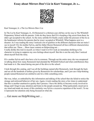 Essay about Mirrors Don’t Lie in Kurt Vonnegut, Jr. s...
Kurt Vonnegut, Jr. s The Lie Mirrors Don t Lie
In The Lie by Kurt Vonnegut, Jr., Eli Remenzel is a thirteen year old boy on his way to The Whitehill
Preparatory School with his parents. Little do they know that Eli is keeping a big secret from them: he
didn t get accepted to the school. As the story unfolds Eli finally cracks under the pressure of the lie as
the headmaster informs his parents that he wasn t accepted at Whitehill. What happens next is a
disaster. As I was reading the story I noticed a lot of qualities in the different characters that are traits I
see in myself. Eli, his mother Sylvia, and his father Doctor Remenzel all have different characteristics
that reflect me. These ... Show more content on Helpwriting.net ...
I really dislike this trait in myself, so when I read it in Eli I took an immediate disliking to his
character in trying to suppress my own feelings about myself. But this is not the only flaw I noticed
about myself from the story.
Eli s mother Sylvia and I also have a lot in common. Through out the entire story she was enraptured
in talking about how many Remenzels had attended the Whitehill School and what contributions they
had made to it. She stated during one part of the drive to the school:
I look through this catalog, and I see all the buildings named after Remenzels, look through the back
and see all the hundreds of dollars given by Remenzels for scholarships, and I just can t help thinking
people named Remenzel are entitled to ask for a little something extra.
She was, infact, so enthralled by this information and talking of the school that she failed to notice the
strange and awkward behavior of her son. Again, it took reading the story a few times to understand
that this is another unattractive quality that I possess. I have the ability to become overly involved in
things and I forget to pay attention and listen to the people around me. What particularly stood out in
my mind and made me aware of this similarity was Sylvia s excessive repetition of the word I. To me
it represents her attention only being focused on what she
... Get more on HelpWriting.net ...
 