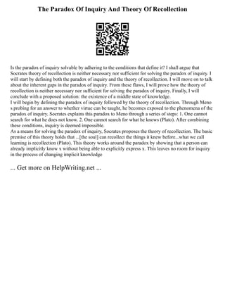 The Paradox Of Inquiry And Theory Of Recollection
Is the paradox of inquiry solvable by adhering to the conditions that define it? I shall argue that
Socrates theory of recollection is neither necessary nor sufficient for solving the paradox of inquiry. I
will start by defining both the paradox of inquiry and the theory of recollection. I will move on to talk
about the inherent gaps in the paradox of inquiry. From these flaws, I will prove how the theory of
recollection is neither necessary nor sufficient for solving the paradox of inquiry. Finally, I will
conclude with a proposed solution: the existence of a middle state of knowledge.
I will begin by defining the paradox of inquiry followed by the theory of recollection. Through Meno
s probing for an answer to whether virtue can be taught, he becomes exposed to the phenomena of the
paradox of inquiry. Socrates explains this paradox to Meno through a series of steps: 1. One cannot
search for what he does not know. 2. One cannot search for what he knows (Plato). After combining
these conditions, inquiry is deemed impossible.
As a means for solving the paradox of inquiry, Socrates proposes the theory of recollection. The basic
premise of this theory holds that ...[the soul] can recollect the things it knew before...what we call
learning is recollection (Plato). This theory works around the paradox by showing that a person can
already implicitly know x without being able to explicitly express x. This leaves no room for inquiry
in the process of changing implicit knowledge
... Get more on HelpWriting.net ...
 