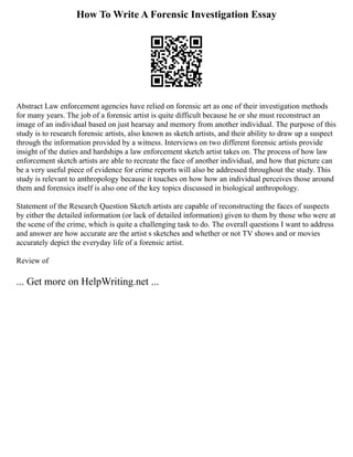 How To Write A Forensic Investigation Essay
Abstract Law enforcement agencies have relied on forensic art as one of their investigation methods
for many years. The job of a forensic artist is quite difficult because he or she must reconstruct an
image of an individual based on just hearsay and memory from another individual. The purpose of this
study is to research forensic artists, also known as sketch artists, and their ability to draw up a suspect
through the information provided by a witness. Interviews on two different forensic artists provide
insight of the duties and hardships a law enforcement sketch artist takes on. The process of how law
enforcement sketch artists are able to recreate the face of another individual, and how that picture can
be a very useful piece of evidence for crime reports will also be addressed throughout the study. This
study is relevant to anthropology because it touches on how how an individual perceives those around
them and forensics itself is also one of the key topics discussed in biological anthropology.
Statement of the Research Question Sketch artists are capable of reconstructing the faces of suspects
by either the detailed information (or lack of detailed information) given to them by those who were at
the scene of the crime, which is quite a challenging task to do. The overall questions I want to address
and answer are how accurate are the artist s sketches and whether or not TV shows and or movies
accurately depict the everyday life of a forensic artist.
Review of
... Get more on HelpWriting.net ...
 