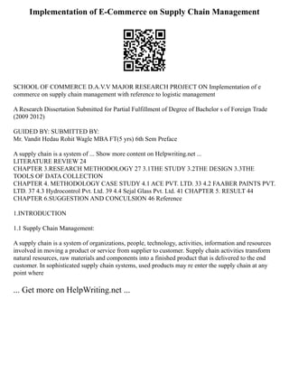 Implementation of E-Commerce on Supply Chain Management
SCHOOL OF COMMERCE D.A.V.V MAJOR RESEARCH PROJECT ON Implementation of e
commerce on supply chain management with reference to logistic management
A Research Dissertation Submitted for Partial Fulfillment of Degree of Bachelor s of Foreign Trade
(2009 2012)
GUIDED BY: SUBMITTED BY:
Mr. Vandit Hedau Rohit Wagle MBA FT(5 yrs) 6th Sem Preface
A supply chain is a system of ... Show more content on Helpwriting.net ...
LITERATURE REVIEW 24
CHAPTER 3.RESEARCH METHODOLOGY 27 3.1THE STUDY 3.2THE DESIGN 3.3THE
TOOLS OF DATA COLLECTION
CHAPTER 4. METHODOLOGY CASE STUDY 4.1 ACE PVT. LTD. 33 4.2 FAABER PAINTS PVT.
LTD. 37 4.3 Hydrocontrol Pvt. Ltd. 39 4.4 Sejal Glass Pvt. Ltd. 41 CHAPTER 5. RESULT 44
CHAPTER 6.SUGGESTION AND CONCULSION 46 Reference
1.INTRODUCTION
1.1 Supply Chain Management:
A supply chain is a system of organizations, people, technology, activities, information and resources
involved in moving a product or service from supplier to customer. Supply chain activities transform
natural resources, raw materials and components into a finished product that is delivered to the end
customer. In sophisticated supply chain systems, used products may re enter the supply chain at any
point where
... Get more on HelpWriting.net ...
 