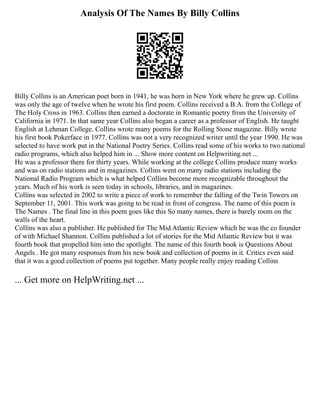 Analysis Of The Names By Billy Collins
Billy Collins is an American poet born in 1941, he was born in New York where he grew up. Collins
was only the age of twelve when he wrote his first poem. Collins received a B.A. from the College of
The Holy Cross in 1963. Collins then earned a doctorate in Romantic poetry from the University of
California in 1971. In that same year Collins also began a career as a professor of English. He taught
English at Lehman College. Collins wrote many poems for the Rolling Stone magazine. Billy wrote
his first book Pokerface in 1977. Collins was not a very recognized writer until the year 1990. He was
selected to have work put in the National Poetry Series. Collins read some of his works to two national
radio programs, which also helped him in ... Show more content on Helpwriting.net ...
He was a professor there for thirty years. While working at the college Collins produce many works
and was on radio stations and in magazines. Collins went on many radio stations including the
National Radio Program which is what helped Collins become more recognizable throughout the
years. Much of his work is seen today in schools, libraries, and in magazines.
Collins was selected in 2002 to write a piece of work to remember the falling of the Twin Towers on
September 11, 2001. This work was going to be read in front of congress. The name of this poem is
The Names . The final line in this poem goes like this So many names, there is barely room on the
walls of the heart.
Collins was also a publisher. He published for The Mid Atlantic Review which he was the co founder
of with Michael Shannon. Collins published a lot of stories for the Mid Atlantic Review but it was
fourth book that propelled him into the spotlight. The name of this fourth book is Questions About
Angels . He got many responses from his new book and collection of poems in it. Critics even said
that it was a good collection of poems put together. Many people really enjoy reading Collins
... Get more on HelpWriting.net ...
 