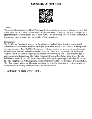 Case Study Of Ford Pinto
Abstract:
This case is about the design of Ford Pinto specifically the gas tank that was in a dangerous place that
would ignite the car in a rear end collision. The problem is that Ford used a cost benefit analysis not to
upgrade the fuel system even if it lead to more deaths. This decision by Ford led to many controversial
issuses that relates to safety, risk, and conflict of interest decisions.
Introduction:
The Ford Motor Company (commonly referred to simply as Ford) is an American multinational
automaker headquartered in Dearborn, Michigan, a suburb of Detroit. It was founded by Henry Ford
and incorporated on June 16, 1903. The company sells automobiles and commercial vehicles under
the Ford brand and most luxury cars under the Lincoln ... Show more content on Helpwriting.net ...
We have chosen the cumulative (collective information comparisons) type. The cumulative type of
case studies serve to aggregate information from several sites collected at different times. The idea
behind these studies is the collection of past studies will allow for greater generalization. We choose
this type since the Ford Pinto case is old, so our information will be concentrated on previous studies.
The other types of writing use illustrative examples that typically utilize one or two instances of an
event to show the existing situation which is not possible in our
... Get more on HelpWriting.net ...
 
