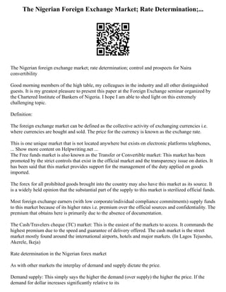 The Nigerian Foreign Exchange Market; Rate Determination;...
The Nigerian foreign exchange market; rate determination; control and prospects for Naira
convertibility
Good morning members of the high table, my colleagues in the industry and all other distinguished
guests. It is my greatest pleasure to present this paper at the Foreign Exchange seminar organized by
the Chartered Institute of Bankers of Nigeria. I hope I am able to shed light on this extremely
challenging topic.
Definition:
The foreign exchange market can be defined as the collective activity of exchanging currencies i.e.
where currencies are bought and sold. The price for the currency is known as the exchange rate.
This is one unique market that is not located anywhere but exists on electronic platforms telephones,
... Show more content on Helpwriting.net ...
The Free funds market is also known as the Transfer or Convertible market: This market has been
promoted by the strict controls that exist in the official market and the transparency issue on duties. It
has been said that this market provides support for the management of the duty applied on goods
imported.
The forex for all prohibited goods brought into the country may also have this market as its source. It
is a widely held opinion that the substantial part of the supply to this market is sterilized official funds.
Most foreign exchange earners (with low corporate/individual compliance commitments) supply funds
to this market because of its higher rates i.e. premium over the official sources and confidentiality. The
premium that obtains here is primarily due to the absence of documentation.
The Cash/Travelers cheque (TC) market: This is the easiest of the markets to access. It commands the
highest premium due to the speed and guarantee of delivery offered. The cash market is the street
market mostly found around the international airports, hotels and major markets. (In Lagos Tejuosho,
Akerele, Ikeja)
Rate determination in the Nigerian forex market
As with other markets the interplay of demand and supply dictate the price.
Demand supply: This simply says the higher the demand (over supply) the higher the price. If the
demand for dollar increases significantly relative to its
 