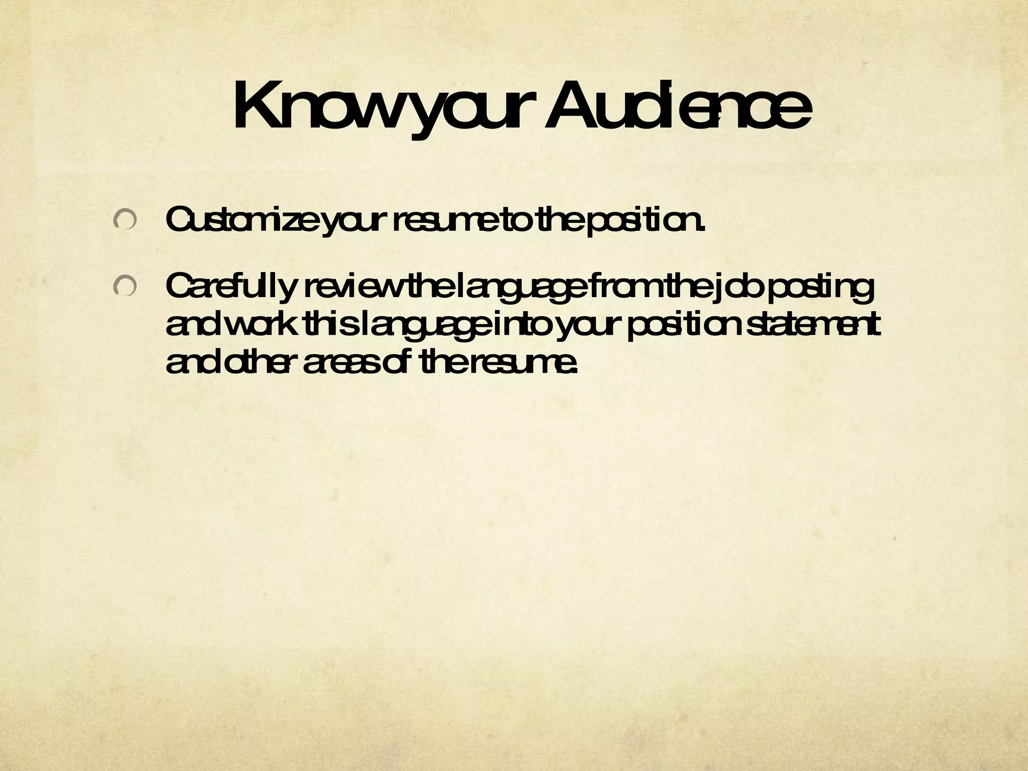 Know your Audience Customize your resume to the position. Carefully review the language from the job posting and work this language into your position statement and other areas of the resume. 