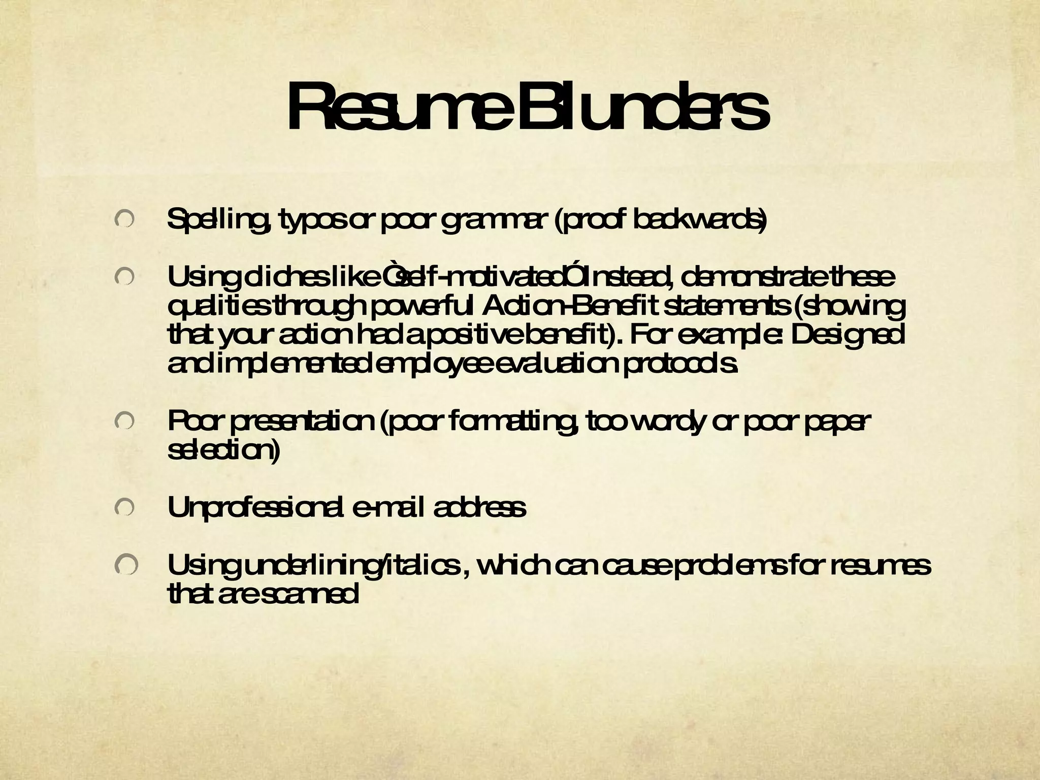 Resume Blunders Spelling, typos or poor grammar (proof backwards) Using cliches like “self-motivated” Instead, demonstrate these qualities through powerful Action-Benefit statements (showing that your action had a positive benefit). For example: Designed and implemented employee evaluation protocols. Poor presentation (poor formatting, too wordy or poor paper selection) Unprofessional e-mail address Using underlining/italics , which can cause problems for resumes that are scanned 