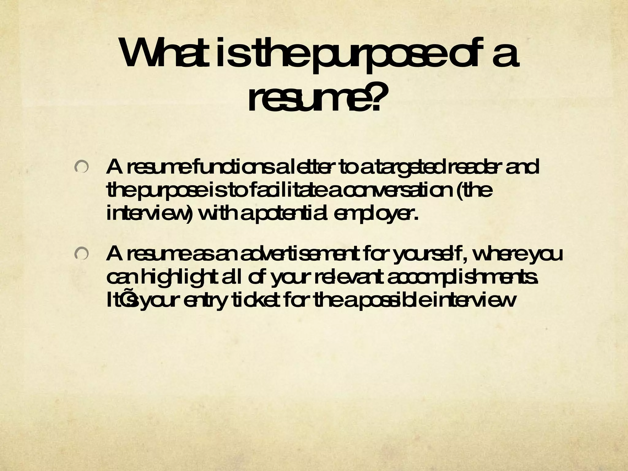 What is the purpose of a resume? A resume functions a letter to a targeted reader and the purpose is to facilitate a conversation (the interview) with a potential employer.  A resume as an advertisement for yourself, where you can highlight all of your relevant accomplishments. It’s your entry ticket for the a possible interview 