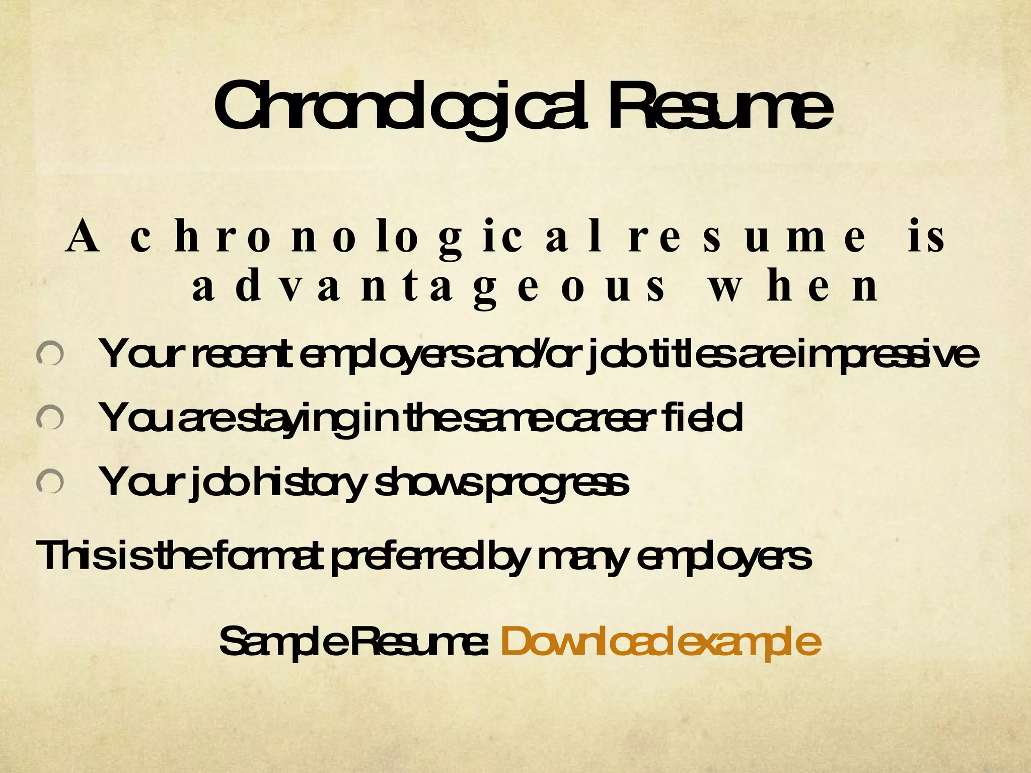 Chronological Resume A chronological resume is advantageous when Your recent employers and/or job titles are impressive You are staying in the same career field Your job history shows progress This is the format preferred by many employers Sample Resume:  Download example 